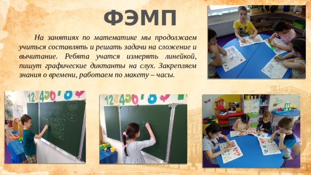 ФЭМП  На занятиях по математике мы продолжаем учиться составлять и решать задачи на сложение и вычитание. Ребята учатся измерять линейкой, пишут графические диктанты на слух. Закрепляем знания о времени, работаем по макету – часы. 