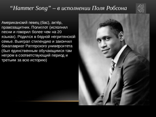 “ Hammer Song” – в исполнении Поля Робсона Американский певец (бас), актёр, правозащитник. Полиглот (исполнял песни и говорил более чем на 20 языках). Родился в бедной негритянской семье. Выиграл стипендию и закончил бакалавриат Ратгерского университета (был единственным обучающимся там негром в соответствующий период и третьим за всю историю) 