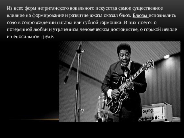 Из всех форм негритянского вокального искусства самое существенное влияние на формирование и развитие джаза оказал блюз. Блюзы исполнялись соло в сопровождении гитары или губной гармошки. В них поется о потерянной любви и утраченном человеческом достоинстве, о горькой неволе и непосильном труде.  