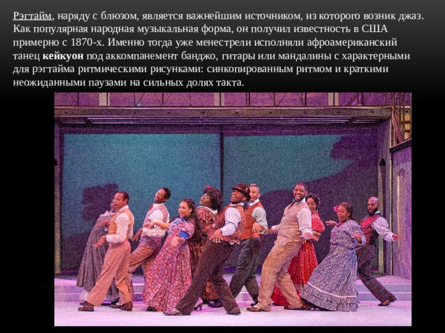 Рэгтайм , наряду с блюзом, является важнейшим источником, из которого возник джаз. Как популярная народная музыкальная форма, он получил известность в США примерно с 1870-х. Именно тогда уже менестрели исполняли афроамериканский танец кейкуон под аккомпанемент банджо, гитары или мандалины с характерными для рэгтайма ритмическими рисунками: синкопированным ритмом и краткими неожиданными паузами на сильных долях такта. 