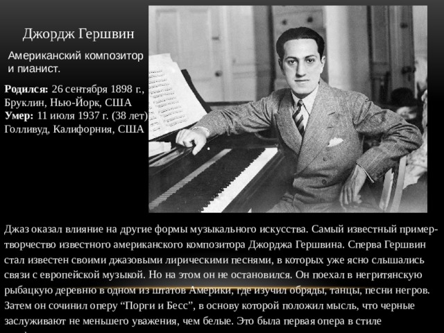 Джордж Гершвин Американский композитор и пианист. Родился:  26 сентября 1898 г.,  Бруклин, Нью-Йорк, США Умер:  11 июля 1937 г. (38 лет),  Голливуд, Калифорния, США Джаз оказал влияние на другие формы музыкального искусства. Самый известный пример- творчество известного американского композитора Джорджа Гершвина. Сперва Гершвин стал известен своими джазовыми лирическими песнями, в которых уже ясно слышались связи с европейской музыкой. Но на этом он не остановился. Он поехал в негритянскую рыбацкую деревню в одном из штатов Америки, где изучил обряды, танцы, песни негров. Затем он сочинил оперу “Порги и Бесс”, в основу которой положил мысль, что черные заслуживают не меньшего уважения, чем белые. Это была первая опера в стиле симфоджаза. 