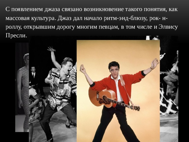С появлением джаза связано возникновение такого понятия, как массовая культура. Джаз дал начало ритм-энд-блюзу, рок- н-роллу, открывшим дорогу многим певцам, в том числе и Элвису Пресли. 