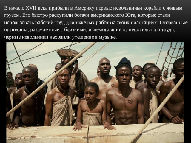 В начале XVII века прибыли в Америку первые невольничьи корабли с живым грузом. Его быстро раскупили богачи американского Юга, которые стали использовать рабский труд для тяжелых работ на своих плантациях. Оторванные от родины, разлученные с близкими, изнемогавшие от непосильного труда, черные невольники находили утешение в музыке. 