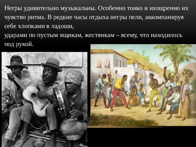 Негры удивительно музыкальны. Особенно тонко и изощренно их чувство ритма. В редкие часы отдыха негры пели, аккомпанируя себе хлопками в ладоши,  ударами по пустым ящикам, жестянкам – всему, что находилось под рукой. 