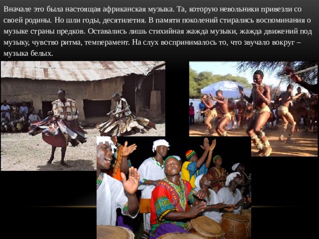 Вначале это была настоящая африканская музыка. Та, которую невольники привезли со своей родины. Но шли годы, десятилетия. В памяти поколений стирались воспоминания о музыке страны предков. Оставались лишь стихийная жажда музыки, жажда движений под музыку, чувство ритма, темперамент. На слух воспринималось то, что звучало вокруг – музыка белых. 