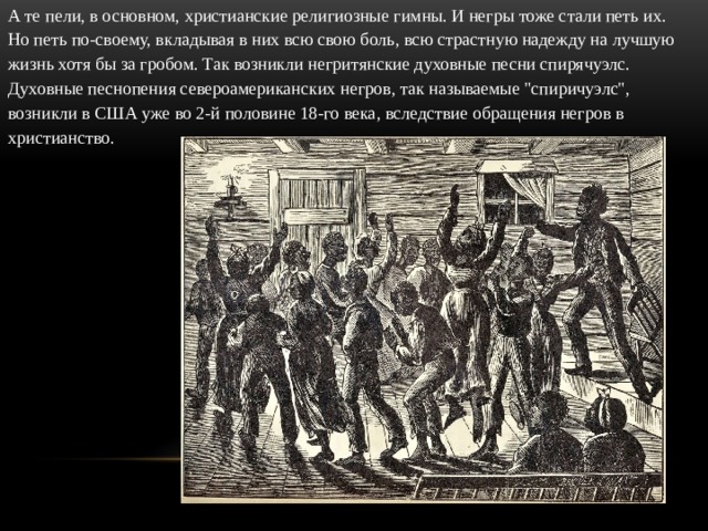 А те пели, в основном, христианские религиозные гимны. И негры тоже стали петь их. Но петь по-своему, вкладывая в них всю свою боль, всю страстную надежду на лучшую жизнь хотя бы за гробом. Так возникли негритянские духовные песни спирячуэлс. Духовные песнопения североамериканских негров, так называемые 