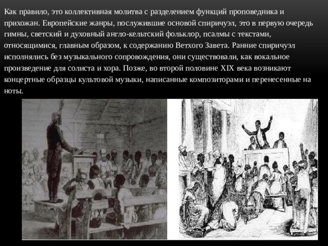 Как правило, это коллективная молитва с разделением функций проповедника и прихожан. Европейские жанры, послужившие основой спиричуэл, это в первую очередь гимны, светский и духовный англо-кельтский фольклор, псалмы с текстами, относящимися, главным образом, к содержанию Ветхого Завета. Ранние спиричуэл исполнялись без музыкального сопровождения, они существовали, как вокальное произведение для солиста и хора. Позже, во второй половине XIX века возникают концертные образцы культовой музыки, написанные композиторами и перенесенные на ноты. 