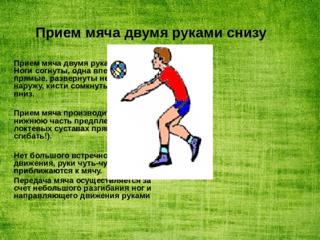 Прием мяча двумя руками снизу Прием мяча двумя руками снизу. Ноги согнуты, одна впереди. Руки прямые, развернуты немного наружу, кисти сомкнуты и опущены вниз.  Прием мяча производится на нижнюю часть предплечий, руки в локтевых суставах прямые (не сгибать!).  Нет большого встречного движения, руки чуть-чуть приближаются к мячу. Передача мяча осуществляется за счет небольшого разгибания ног и направляющего движения руками 