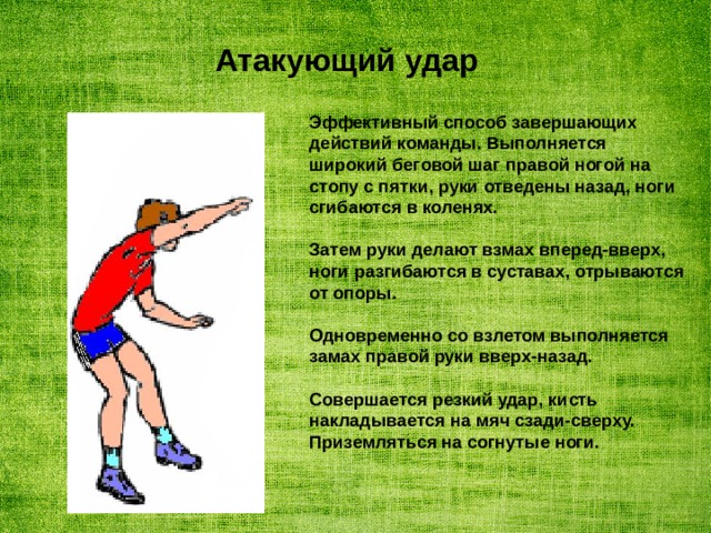 Атакующий удар Эффективный способ завершающих действий команды. Выполняется широкий беговой шаг правой ногой на стопу с пятки, руки отведены назад, ноги сгибаются в коленях.  Затем руки делают взмах вперед-вверх, ноги разгибаются в суставах, отрываются от опоры.  Одновременно со взлетом выполняется замах правой руки вверх-назад.  Совершается резкий удар, кисть накладывается на мяч сзади-сверху. Приземляться на согнутые ноги. 