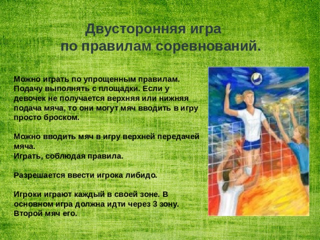   Двусторонняя игра  по правилам соревнований.   Можно играть по упрощенным правилам. Подачу выполнять с площадки. Если у девочек не получается верхняя или нижняя подача мяча, то они могут мяч вводить в игру просто броском.  Можно вводить мяч в игру верхней передачей мяча. Играть, соблюдая правила.  Разрешается ввести игрока либидо.  Игроки играют каждый в своей зоне. В основном игра должна идти через 3 зону. Второй мяч его. 
