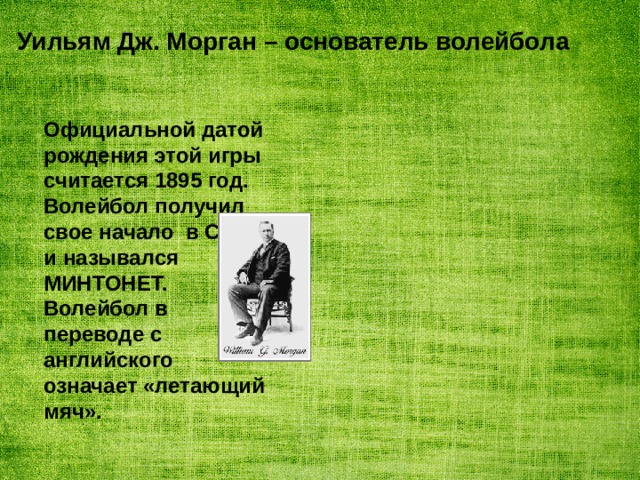 Уильям Дж. Морган – основатель волейбола Официальной датой рождения этой игры считается 1895 год. Волейбол получил свое начало в США и назывался МИНТОНЕТ. Волейбол в переводе с английского означает «летающий мяч». 