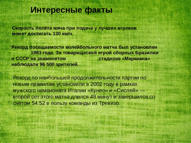 Интересные факты   Скорость полёта мяча при подаче у лучших игроков может достигать 130 км/ч. Рекорд посещаемости волейбольного матча был установлен 19 июля 1983 года . За товарищеской игрой сборных Бразилии и СССР на знаменитом футбольном стадионе «Маракана» наблюдали 96 500 зрителей. Рекорд по наибольшей продолжительности партии по новым правилам установили в 2002 году в рамках мужского чемпионата Италии «Кунео» и «Сислей» — второй сет этого матча длился 48 минут и завершился со счётом 54:52 в пользу команды из Тревизо. 