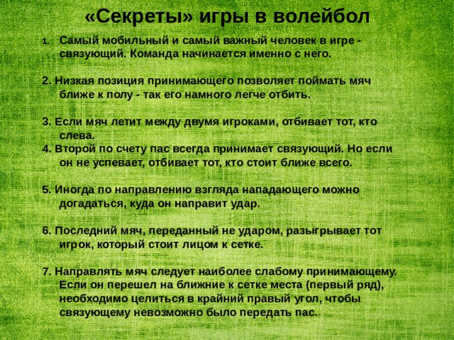 «Секреты» игры в волейбол Самый мобильный и самый важный человек в игре - связующий. Команда начинается именно с него.  2. Низкая позиция принимающего позволяет поймать мяч ближе к полу - так его намного легче отбить.  3. Если мяч летит между двумя игроками, отбивает тот, кто слева. 4. Второй по счету пас всегда принимает связующий. Но если он не успевает, отбивает тот, кто стоит ближе всего.  5. Иногда по направлению взгляда нападающего можно догадаться, куда он направит удар.  6. Последний мяч, переданный не ударом, разыгрывает тот игрок, который стоит лицом к сетке.  7. Направлять мяч следует наиболее слабому принимающему. Если он перешел на ближние к сетке места (первый ряд), необходимо целиться в крайний правый угол, чтобы связующему невозможно было передать пас. 