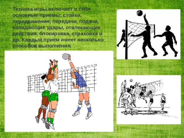Техника игры включает в себя основные приемы: стойки, передвижения, передачи, подачи, нападающие удары, отвлекающие действия, блокировка, страховка и др. Каждый прием имеет несколько способов выполнения.   