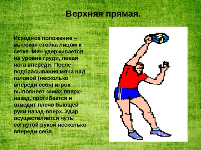 Верхняя прямая. Исходное положение – высокая стойка лицом к сетке. Мяч удерживается на уровне груди, левая нога впереди. После подбрасывания мяча над головой (несколько впереди себя) игрок выполняет замах вверх-назад, прогибается и отводит плечо бьющей руки назад-вверх. Удар осуществляется чуть согнутой рукой несколько впереди себя. 