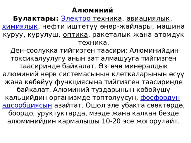 Алюминий   Булактары:   Электро техника ,  авиациялык ,  химиялык , нефти иштетүү өнөр-жайлары, машина куруу, курулуш,  оптика , ракеталык жана атомдук техника.   Ден-соолукка тийгизген таасири: Алюминийдин токсикалуулугу анын зат алмашууга тийгизген таасиринде байкалат. Өзгөчө минералдык алюминий нерв системасынын клеткаларынын өсүү жана көбөйүү функциясына тийгизген таасиринде байкалат. Алюминий туздарынын көбөйүшү кальцийдин организмде топтолуусун,  фосфордун   адсорбциясын  азайтат. Ошол эле убакта сөөктөрдө, боордо, уруктуктарда, мээде жана калкан безде алюминийдин кармалышы 10-20 эсе жогорулайт.   