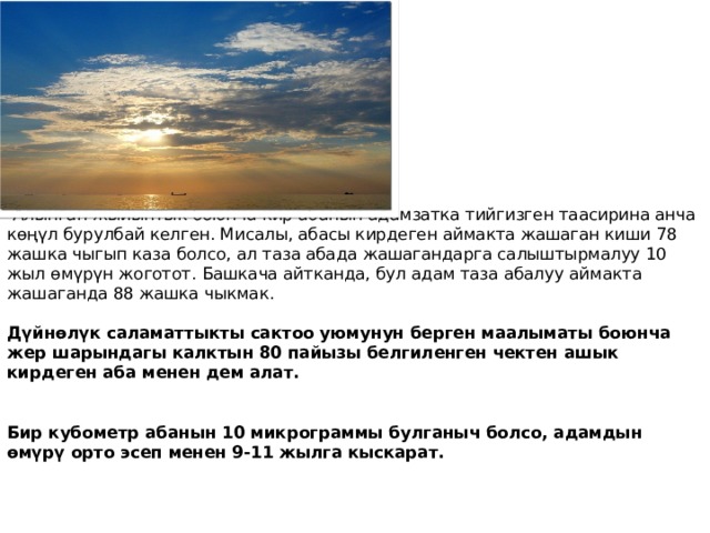  Алынган жыйынтык боюнча кир абанын адамзатка тийгизген таасирина анча көңүл бурулбай келген. Мисалы, абасы кирдеген аймакта жашаган киши 78 жашка чыгып каза болсо, ал таза абада жашагандарга салыштырмалуу 10 жыл өмүрүн жоготот. Башкача айтканда, бул адам таза абалуу аймакта жашаганда 88 жашка чыкмак.   Дүйнөлүк саламаттыкты сактоо уюмунун берген маалыматы боюнча жер шарындагы калктын 80 пайызы белгиленген чектен ашык кирдеген аба менен дем алат.    Бир кубометр абанын 10 микрограммы булганыч болсо, адамдын өмүрү орто эсеп менен 9-11 жылга кыскарат.     