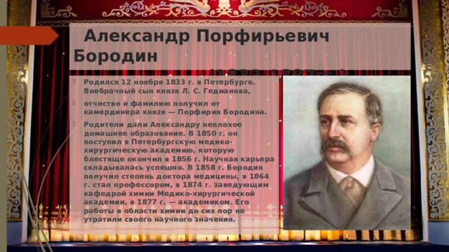  Александр Порфирьевич Бородин  (1833-1887гг.) Родился 12 ноября 1833 г. в Петербурге.  Внебрачный сын князя Л. С. Гедианова, отчество и фамилию получил от камердинера князя — Порфирия Бородина. Родители дали Александру неплохое домашнее образование. В 1850 г. он поступил в Петербургскую медико-хирургическую академию, которую блестяще окончил в 1856 г. Научная карьера складывалась успешно. В 1858 г. Бородин получил степень доктора медицины, в 1864 г. стал профессором, в 1874 г. заведующим кафедрой химии Медико-хирургической академии, в 1877 г. — академиком. Его работы в области химии до сих пор не утратили своего научного значения. 