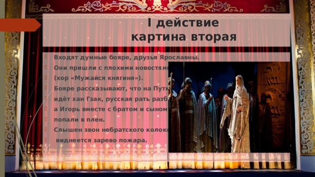  I действие  картина вторая Входят думные бояре, друзья Ярославны. Они пришли с плохими новостями (хор «Мужайся княгиня»). Бояре рассказывают, что на Путивль идёт хан Гзак, русская рать разбита, а Игорь вместе с братом и сыном попали в плен. Слышен звон небратского колокола,  виднеется зарево пожара. 