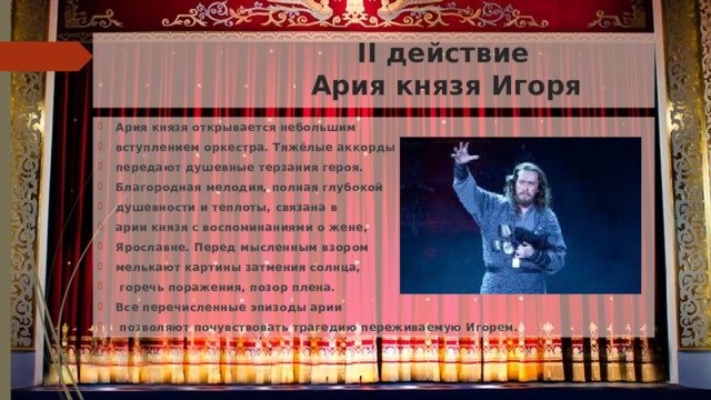  II действие  Ария князя Игоря Ария князя открывается небольшим вступлением оркестра. Тяжёлые аккорды передают душевные терзания героя. Благородная мелодия, полная глубокой душевности и теплоты, связана в арии князя с воспоминаниями о жене, Ярославне. Перед мысленным взором мелькают картины затмения солнца,  горечь поражения, позор плена. Все перечисленные эпизоды арии  позволяют почувствовать трагедию переживаемую Игорем. 