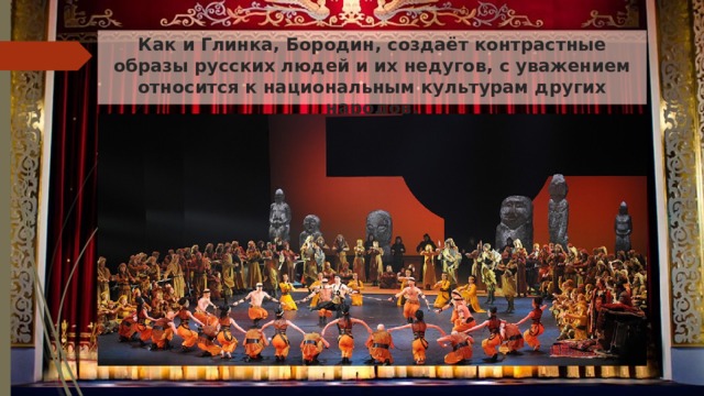 Как и Глинка, Бородин, создаёт контрастные образы русских людей и их недугов, с уважением относится к национальным культурам других народов.   