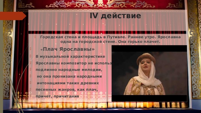  IV действие Городская стена и площадь в Путивле. Раннее утро. Ярославна одна на городской стене. Она горько плачет.   « Плач Ярославны» В музыкальной характеристике Ярославны композитор не использовал подлинно народные мелодии,  но она пронизана народными  интонациями таких древних песенных жанров, как плач, причет, причитания 