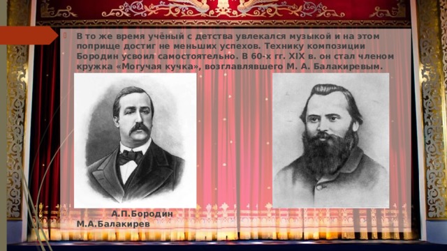 В то же время учёный с детства увлекался музыкой и на этом поприще достиг не меньших успехов. Технику композиции Бородин усвоил самостоятельно. В 60-х гг. XIX в. он стал членом кружка «Могучая кучка», возглавлявшего М. А. Балакиревым.           А.П.Бородин М.А.Балакирев 