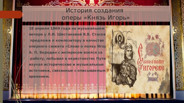  История создания  оперы «Князь Игорь» 18 апреля 1869 года на музыкальном вечере у Л.И. Шестаковой В.В. Стасов  предложи л композитору в качестве оперного сюжета «Слово о полку Игореве» А. П. Бородин с интересом взялся за  работу, побывал в окрестностях Путивля, изучал исторические и музыкальные источники, связанные с описываемым временем. 