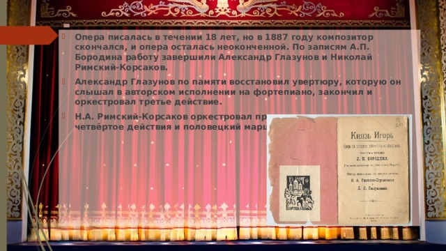 Опера писалась в течении 18 лет, но в 1887 году композитор скончался, и опера осталась неоконченной. По записям А.П. Бородина работу завершили Александр Глазунов и Николай Римский-Корсаков. Александр Глазунов по памяти восстановил увертюру, которую он слышал в авторском исполнении на фортепиано, закончил и оркестровал третье действие. Н.А. Римский-Корсаков оркестровал пролог, первое, второе и четвёртое действия и половецкий марш. 