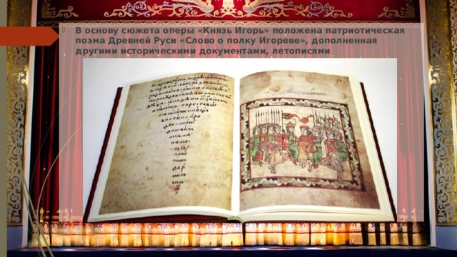 В основу сюжета оперы «Князь Игорь» положена патриотическая поэма Древней Руси «Слово о полку Игореве», дополненная другими историческими документами, летописями 
