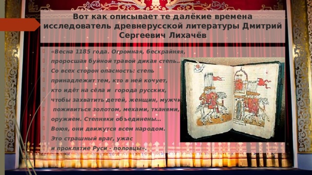 Вот как описывает те далёкие времена исследователь древнерусской литературы Дмитрий Сергеевич Лихачёв «Весна 1185 года. Огромная, бескрайняя, проросшая буйной травой дикая степь… Со всех сторон опасность: степь принадлежит тем, кто в ней кочует, кто идёт на сёла и города русских, чтобы захватить детей, женщин, мужчин,  поживиться золотом, мехами, тканями, оружием. Степняки объединены… Воюя, они движутся всем народом. Это страшный враг, ужас и проклятие Руси - половцы». 