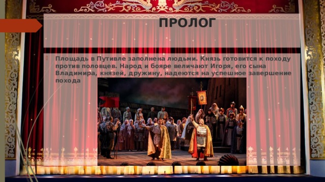   ПРОЛОГ Площадь в Путивле заполнена людьми. Князь готовится к походу против половцев. Народ и бояре величают Игоря, его сына Владимира, князей, дружину, надеются на успешное завершение похода 