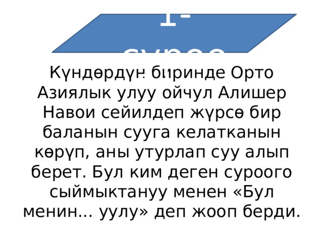 1-суроо Күндөрдүн биринде Орто Азиялык улуу ойчул Алишер Навои сейилдеп жүрсө бир баланын сууга келатканын көрүп, аны утурлап суу алып берет. Бул ким деген суроого сыймыктануу менен «Бул менин... уулу» деп жооп берди. 