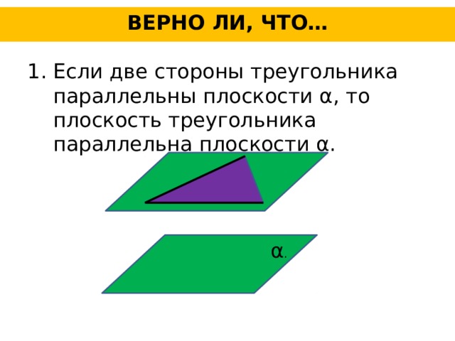 ВЕРНО ЛИ, ЧТО… Если две стороны треугольника параллельны плоскости α, то плоскость треугольника параллельна плоскости α. α .
