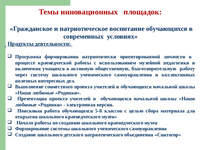 Темы инновационных площадок:  «Гражданское и патриотическое воспитание обучающихся в современных условиях» Продукты деятельности:  Программа формирования патриотически ориентированной личности в процессе краеведческой работы с использованием музейной педагогики и включения учащихся в активную общественную, благотворительную работу через систему школьного ученического самоуправления и коллективных полезных интересных дел. Выполнение совместного проекта учителей и обучающихся начальной школы «Наши любимые «Родники».  Презентация проекта учителей и обучающихся начальной школы «Наши любимые «Родники» - электронная версия.  Поисковая работа обучающихся 5-8 классов с целью сбора материала для открытия школьного краеведческого музея»  Начало работы по созданию школьного краеведческого музея Формирование системы школьного ученического самоуправления Создание школьного детского патриотического объединения «Святогор»  
