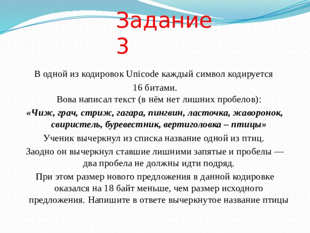 Задание 3 В одной из кодировок Unicode каждый символ кодируется 16 битами.  Вова написал текст (в нём нет лишних пробелов): «Чиж, грач, стриж, гагара, пингвин, ласточка, жаворонок, свиристель, буревестник, вертиголовка – птицы» Ученик вычеркнул из списка название одной из птиц. Заодно он вычеркнул ставшие лишними запятые и пробелы — два пробела не должны идти подряд. При этом размер нового предложения в данной кодировке оказался на 18 байт меньше, чем размер исходного предложения. Напишите в ответе вычеркнутое название птицы 