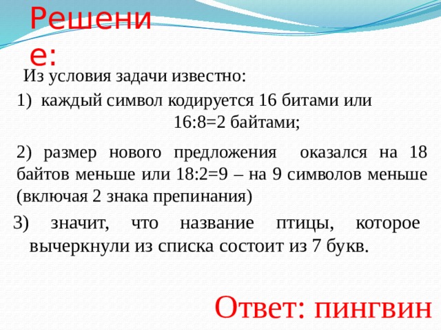 Решение: Из условия задачи известно: каждый символ кодируется 16 битами или        16:8=2 байтами; 2) размер нового предложения оказался на 18 байтов меньше или 18:2=9 – на 9 символов меньше (включая 2 знака препинания) 3) значит, что название птицы, которое вычеркнули из списка состоит из 7 букв. Ответ: пингвин  