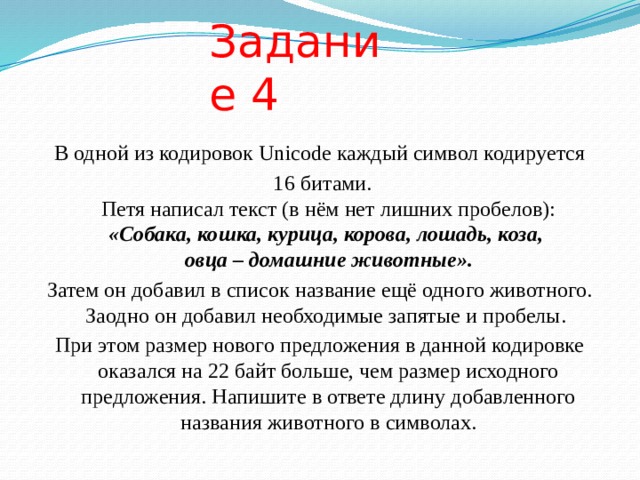 Задание 4 В одной из кодировок Unicode каждый символ кодируется  16 битами.  Петя написал текст (в нём нет лишних пробелов):  «Собака, кошка, курица, корова, лошадь, коза,  овца – домашние животные». Затем он добавил в список название ещё одного животного. Заодно он добавил необходимые запятые и пробелы. При этом размер нового предложения в данной кодировке оказался на 22 байт больше, чем размер исходного предложения. Напишите в ответе длину добавленного названия животного в символах. 