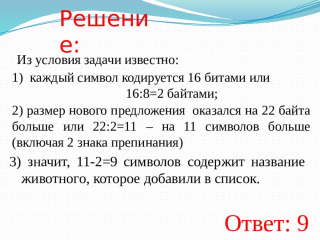 Решение: Из условия задачи известно: каждый символ кодируется 16 битами или        16:8=2 байтами; 2) размер нового предложения оказался на 22 байта больше или 22:2=11 – на 11 символов больше (включая 2 знака препинания) 3) значит, 11-2=9 символов содержит название животного, которое добавили в список. Ответ: 9  