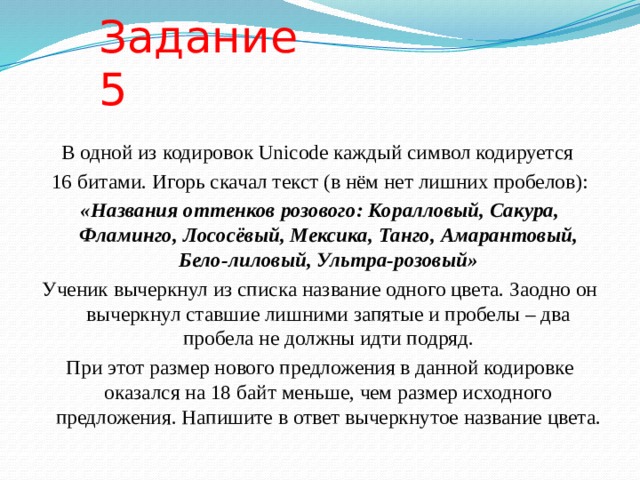 Задание 5 В одной из кодировок Unicode каждый символ кодируется 16 битами. Игорь скачал текст (в нём нет лишних пробелов): «Названия оттенков розового: Коралловый, Сакура, Фламинго, Лососёвый, Мексика, Танго, Амарантовый, Бело-лиловый, Ультра-розовый» Ученик вычеркнул из списка название одного цвета. Заодно он вычеркнул ставшие лишними запятые и пробелы – два пробела не должны идти подряд. При этот размер нового предложения в данной кодировке оказался на 18 байт меньше, чем размер исходного предложения. Напишите в ответ вычеркнутое название цвета. 