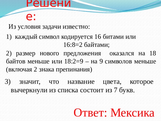 Решение: Из условия задачи известно: каждый символ кодируется 16 битами или        16:8=2 байтами; 2) размер нового предложения оказался на 18 байтов меньше или 18:2=9 – на 9 символов меньше (включая 2 знака препинания) 3) значит, что название цвета, которое вычеркнули из списка состоит из 7 букв. Ответ: Мексика  