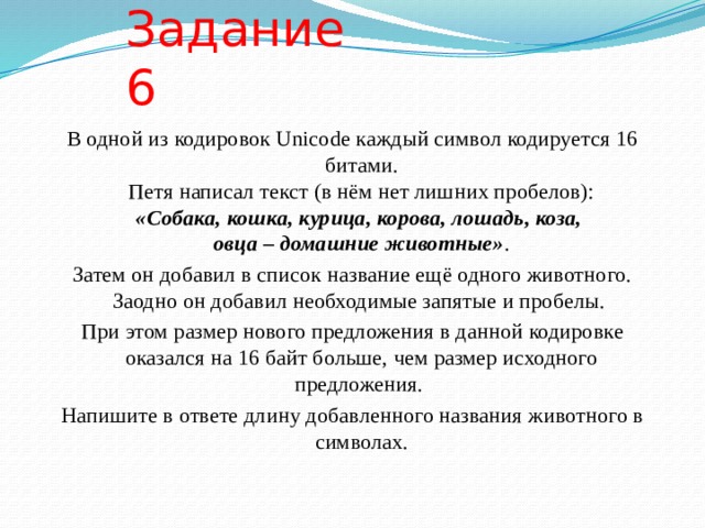 Задание 6 В одной из кодировок Unicode каждый символ кодируется 16 битами.  Петя написал текст (в нём нет лишних пробелов):  «Собака, кошка, курица, корова, лошадь, коза,  овца – домашние животные» . Затем он добавил в список название ещё одного животного. Заодно он добавил необходимые запятые и пробелы. При этом размер нового предложения в данной кодировке оказался на 16 байт больше, чем размер исходного предложения. Напишите в ответе длину добавленного названия животного в символах. 