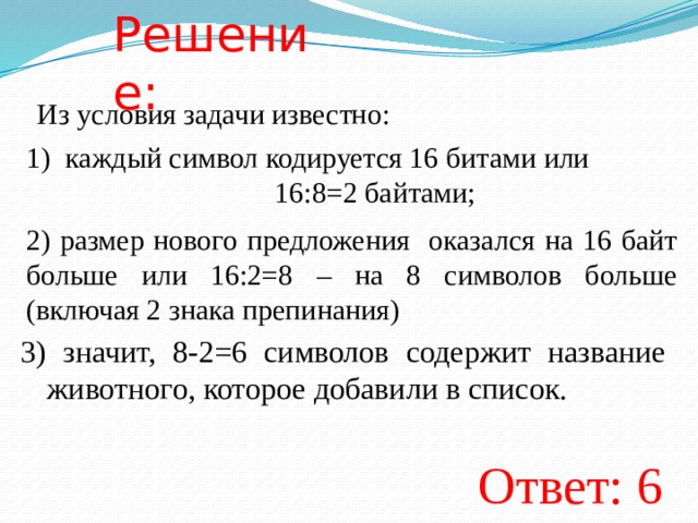 Решение: Из условия задачи известно: каждый символ кодируется 16 битами или        16:8=2 байтами; 2) размер нового предложения оказался на 16 байт больше или 16:2=8 – на 8 символов больше (включая 2 знака препинания) 3) значит, 8-2=6 символов содержит название животного, которое добавили в список. Ответ: 6  