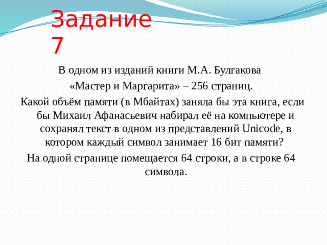 Задание 7 В одном из изданий книги М.А. Булгакова «Мастер и Маргарита» – 256 страниц.  Какой объём памяти (в Мбайтах) заняла бы эта книга, если бы Михаил Афанасьевич набирал её на компьютере и сохранял текст в одном из представлений Unicode, в котором каждый символ занимает 16 бит памяти? На одной странице помещается 64 строки, а в строке 64 символа. 