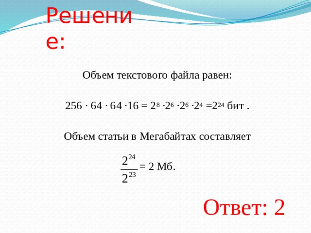 Решение: Объем текстового файла равен:   256 · 64 · 64 ·16 = 2 8 ·2 6 ·2 6 ·2 4 =2 24 бит .   Объем статьи в Мегабайтах составляет   = 2 Мб. Ответ: 2  