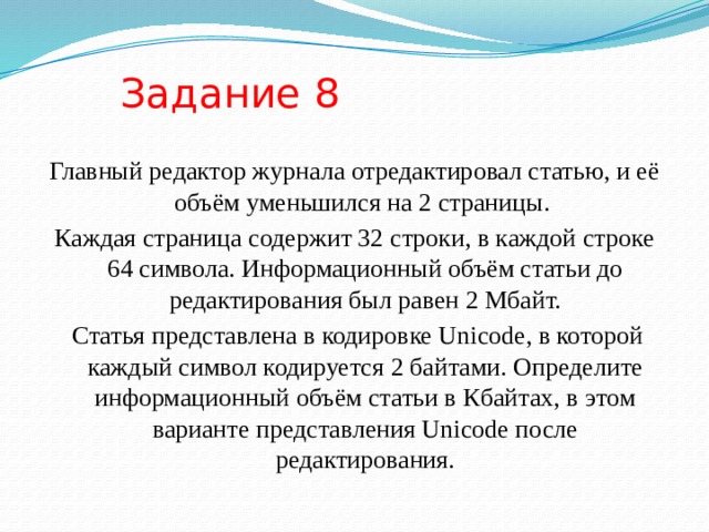 Задание 8 Главный редактор журнала отредактировал статью, и её объём уменьшился на 2 страницы. Каждая страница содержит 32 строки, в каждой строке 64 символа. Информационный объём статьи до редактирования был равен 2 Мбайт.  Статья представлена в кодировке Unicode, в которой каждый символ кодируется 2 байтами. Определите информационный объём статьи в Кбайтах, в этом варианте представления Unicode после редактирования. 
