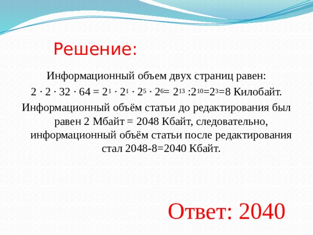 Решение: Информационный объем двух страниц равен: 2 · 2 · 32 · 64 = 2 1 · 2 1 · 2 5 · 2 6 = 2 13 :2 10 =2 3 =8 Килобайт. Информационный объём статьи до редактирования был равен 2 Мбайт = 2048 Кбайт, следовательно, информационный объём статьи после редактирования стал 2048-8=2040 Кбайт. Ответ: 2040  