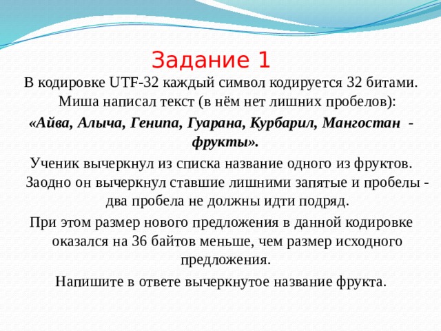 Задание 1 В кодировке UTF-32 каждый символ кодируется 32 битами. Миша написал текст (в нём нет лишних пробелов): «Айва, Алыча, Генипа, Гуарана, Курбарил, Мангостан  - фрукты». Ученик вычеркнул из списка название одного из фруктов. Заодно он вычеркнул ставшие лишними запятые и пробелы - два пробела не должны идти подряд. При этом размер нового предложения в данной кодировке оказался на 36 байтов меньше, чем размер исходного предложения. Напишите в ответе вычеркнутое название фрукта. 