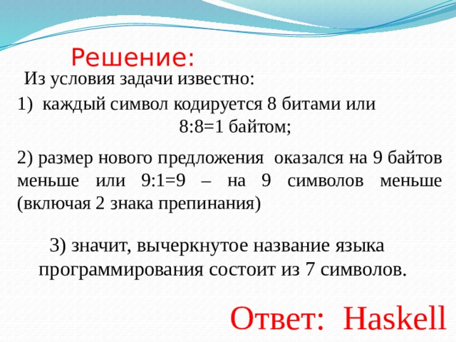Решение: Из условия задачи известно: каждый символ кодируется 8 битами или        8:8=1 байтом; 2) размер нового предложения оказался на 9 байтов меньше или 9:1=9 – на 9 символов меньше (включая 2 знака препинания) 3) значит, вычеркнутое название языка программирования состоит из 7 символов. Ответ:   Haskell 