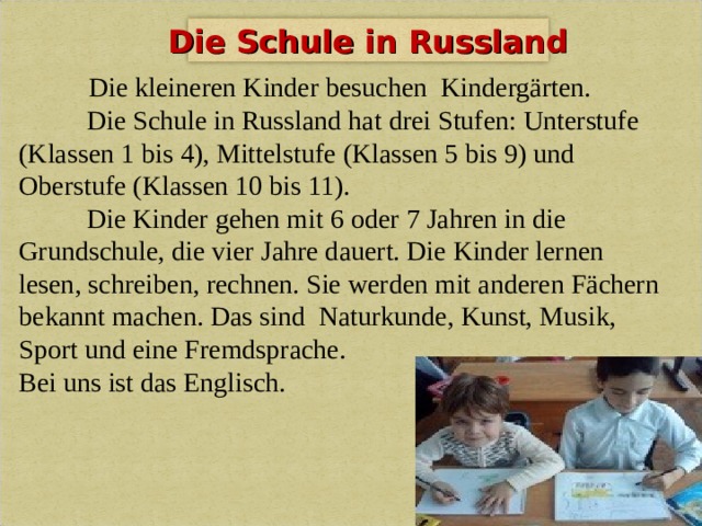 Die Schule in Russland  Die kleineren Kinder besuchen  Kindergärten.   Die Schule in Russland hat drei Stufen: Unterstufe (Klassen 1 bis 4), Mittelstufe (Klassen 5 bis 9) und Oberstufe (Klassen 10 bis 11).  Die Kinder gehen mit 6 oder 7 Jahren in die Grundschule, die vier Jahre dauert. Die Kinder lernen lesen, schreiben, rechnen. Sie werden mit anderen Fächern bekannt machen.  Das sind Naturkunde, Kunst, Musik, Sport und eine Fremdsprache. Bei uns ist das Englisch. 